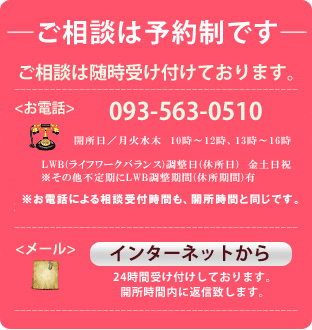 ご相談は予約制です、ご相談は随時受け付けております。TEL 093-563-0510、AM10:00―AM12:00、PM1:00―PM4:00※お電話による相談受付時間も、開所時間と同様です。インターネットからは24時間受け付けしております。開所時間内に返信致します。